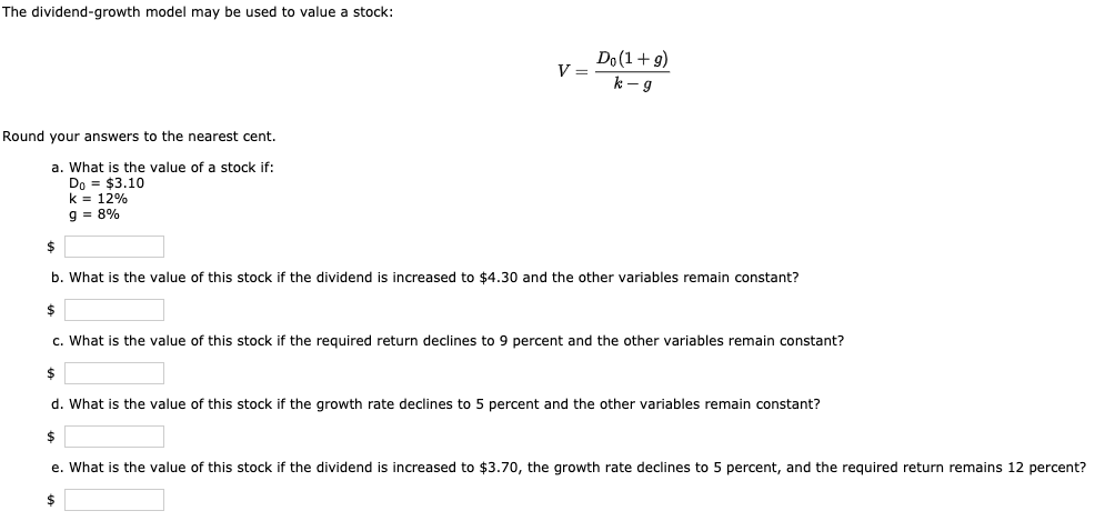 The dividend-growth model may be used to value a stock:
Do(1+9)
V =
k - g
Round your answers to the nearest cent.
a. What is the value of a stock if:
Do = $3.10
k = 12%
9 = 8%
b. What is the value of this stock if the dividend is increased to $4.30 and the other variables remain constant?
$
c. What is the value of this stock if the required return declines to 9 percent and the other variables remain constant?
d. What is the value of this stock if the growth rate declines to 5 percent and the other variables remain constant?
e. What is the value of this stock if the dividend is increased to $3.70, the growth rate declines to 5 percent, and the required return remains 12 percent?
$
