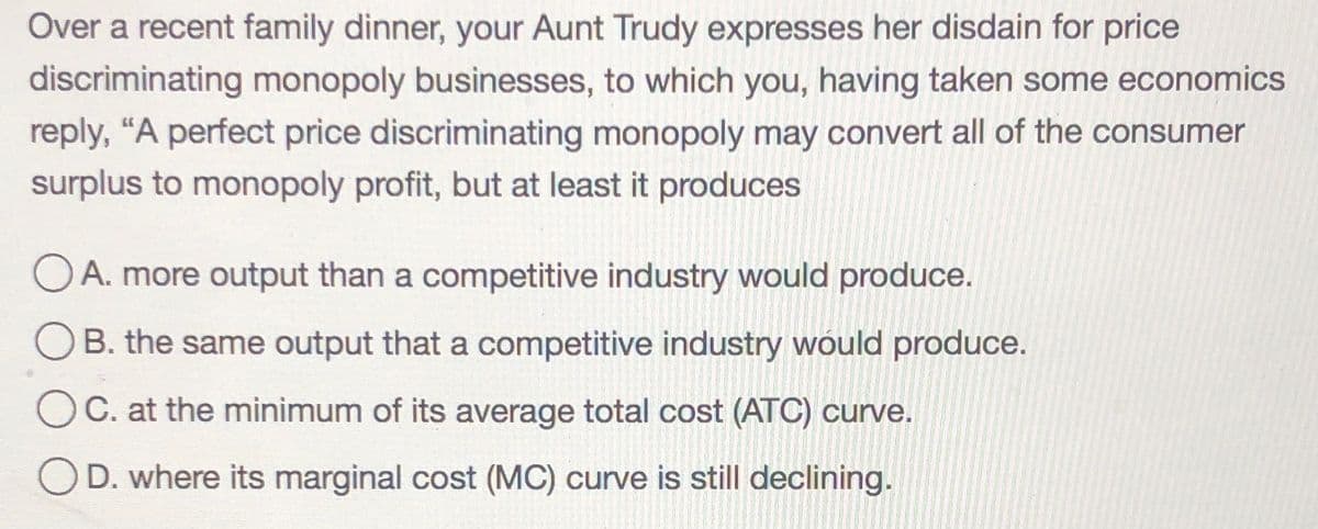 Over a recent family dinner, your Aunt Trudy expresses her disdain for price
discriminating monopoly businesses, to which you, having taken some economics
reply, "A perfect price discriminating monopoly may convert all of the consumer
surplus to monopoly profit, but at least it produces
O A. more output than a competitive industry would produce.
OB. the same output that a competitive industry would produce.
C. at the minimum of its average total cost (ATC) curve.
D. where its marginal cost (MC) curve is still declining.
