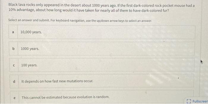 Black lava rocks only appeared in the desert about 1000 years ago. If the first dark-colored rock pocket mouse had a
10% advantage, about how long would it have taken for nearly all of them to have dark-colored fur?
Select an answer and submit. For keyboard navigation, use the up/down arrow keys to select an answer.
a
10,000 years.
1000 years.
100 years.
It depends on how fast new mutations occur.
This cannot be estimated because evolution is random.
Fullscreen
