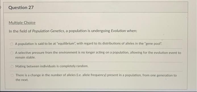 Question 27
Multiple Choice
In the field of Population Genetics, a population is undergoing Evolution when:
O A population is said to be at "equilibrium", with regard to its distributions of alleles in the "gene pool".
O A selective pressure from the environment is no longer acting on a population, allowing for the evolution event to
remain stable.
O Mating between individuals is completely random.
O There is a change in the number of alleles (i.e. allele frequency) present in a population, from one generation to
the next.
