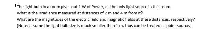 The light bulb in a room gives out 1 W of Power, as the only light source in this room.
What is the irradiance measured at distances of 2 m and 4 m from it?
What are the magnitudes of the electric field and magnetic fields at these distances, respectively?
(Note: assume the light bulb size is much smaller than 1 m, thus can be treated as point source.)
