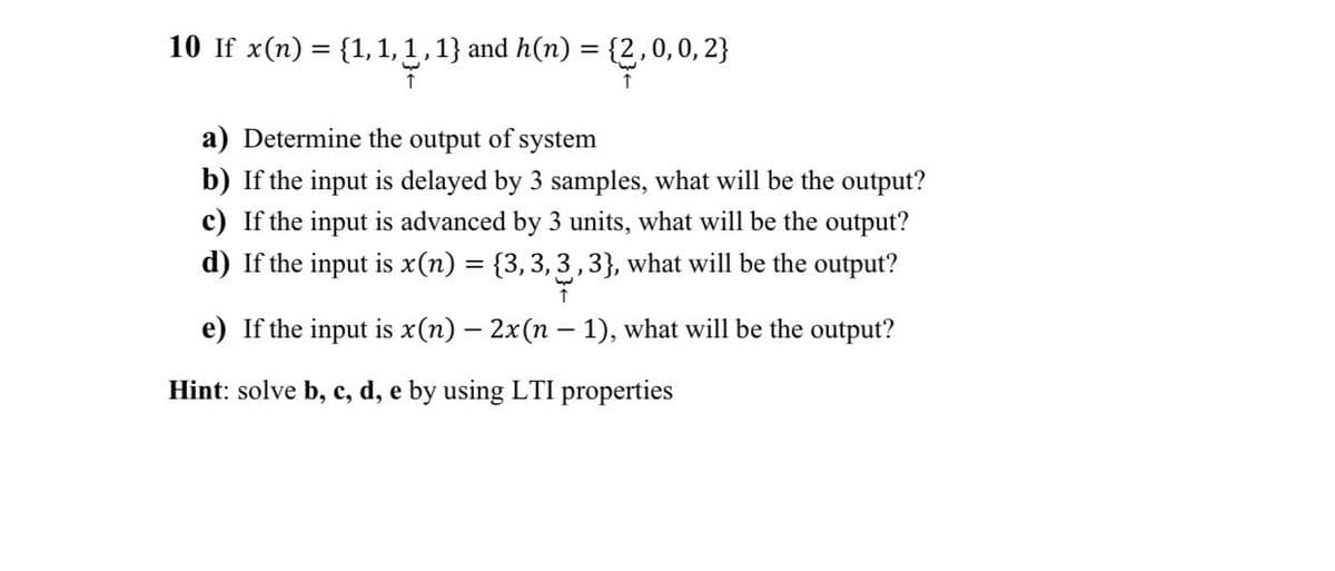 10 If x(n) = {1, 1, 1, 1} and h(n) = {2,0,0,2}
↑
a) Determine the output of system
b) If the input is delayed by 3 samples, what will be the output?
c) If the input is advanced by 3 units, what will be the output?
d) If the input is x(n) = {3,3,3,3}, what will be the output?
1
e) If the input is x(n) — 2x(n − 1), what will be the output?
Hint: solve b, c, d, e by using LTI properties