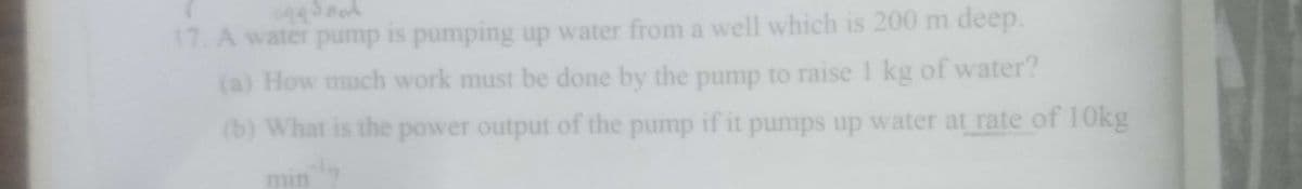 17. A water pump is pumping up water from a well which is 200 m deep.
(a) How much work must be done by the pump to raise 1 kg of water?
(b) What is the power output of the pump if it pumps up water at rate of 10kg