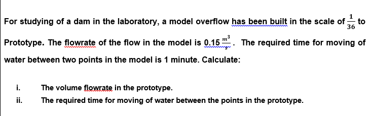 For studying of a dam in the laboratory, a model overflow has been built in the scale of , to
36
Prototype. The flowrate of the flow in the model is 0.15 . The required time for moving of
water between two points in the model is 1 minute. Calculate:
i.
The volume flowrate in the prototype.
ii.
The required time for moving of water between the points in the prototype.
