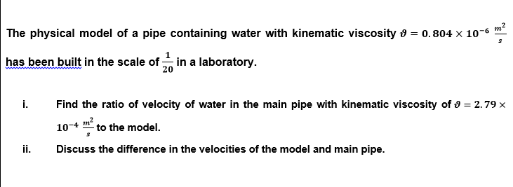 The physical model of a pipe containing water with kinematic viscosity o = 0.804 × 10-6 ™*
has been built in the scale of in a laboratory.
i.
Find the ratio of velocity of water in the main pipe with kinematic viscosity of 8 = 2.79 x
10-4 m?
to the model.
ii.
Discuss the difference in the velocities of the model and main pipe.

