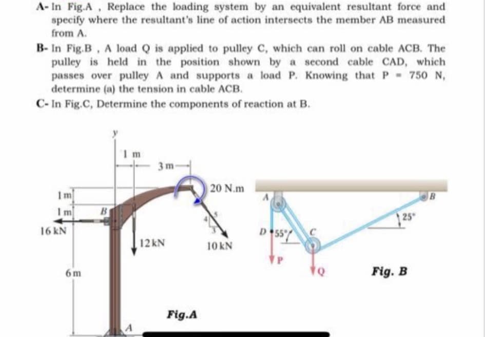 A- In Fig.A, Replace the loading system by an equivalent resultant force and
specify where the resultant's line of action intersects the member AB measured
from A.
B- In Fig.B, A load Q is applied to pulley C, which can roll on cable ACB. The
pulley is held in the position shown by a second cable CAD, which
passes over pulley A and supports a load P. Knowing that P- 750 N,
determine (a) the tension in cable ACB.
C- In Fig.C, Determine the components of reaction at B.
3 m
20 N.m
Im
Im
B
25
16 kN
D 55
12 kN
10 kN
6 m
Fig. B
Fig.A
