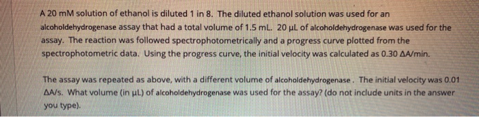 A 20 mM solution of ethanol is diluted 1 in 8. The diluted ethanol solution was used for an
alcoholdehydrogenase assay that had a total volume of 1.5 mL. 20 μL of alcoholdehydrogenase was used for the
assay. The reaction was followed spectrophotometrically and a progress curve plotted from the
spectrophotometric data. Using the progress curve, the initial velocity was calculated as 0.30 AA/min.
The assay was repeated as above, with a different volume of alcoholdehydrogenase. The initial velocity was 0.01
AA/s. What volume (in μL) of alcoholdehydrogenase was used for the assay? (do not include units in the answer
you type).