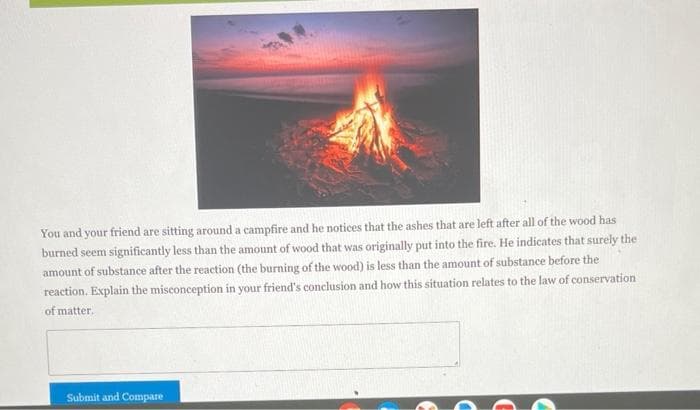 You and your friend are sitting around a campfire and he notices that the ashes that are left after all of the wood has
burned seem significantly less than the amount of wood that was originally put into the fire. He indicates that surely the
amount of substance after the reaction (the burning of the wood) is less than the amount of substance before the
reaction. Explain the misconception in your friend's conclusion and how this situation relates to the law of conservation
of matter.
Submit and Compare