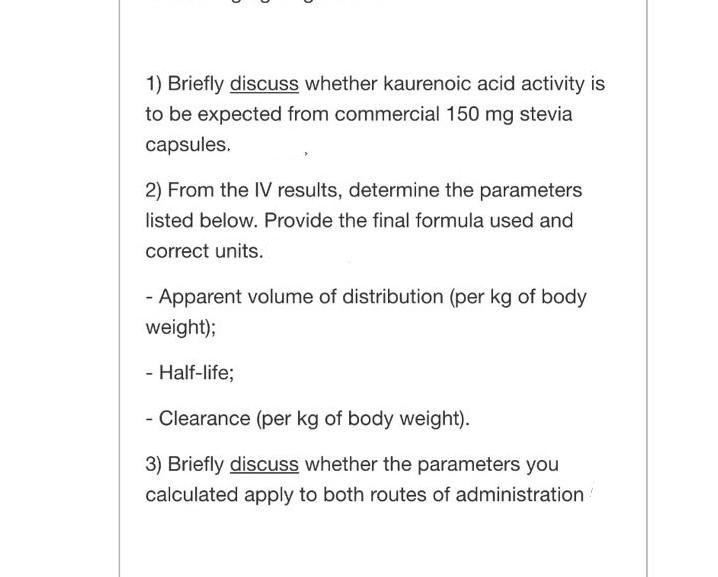 1) Briefly discuss whether kaurenoic acid activity is
to be expected from commercial 150 mg stevia
capsules.
2) From the IV results, determine the parameters
listed below. Provide the final formula used and
correct units.
- Apparent volume of distribution (per kg of body
weight);
- Half-life;
- Clearance (per kg of body weight).
3) Briefly discuss whether the parameters you
calculated apply to both routes of administration