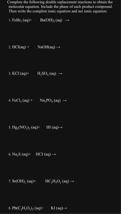 Complete the following double replacement reactions to obtain the
molecular equation. Include the phase of each product compound.
Then write the complete ionic equation and net ionic equation.
1. FeBr, (aq) +
Ba(OH)₂ (aq) →
2. HCl(aq) +
3. KCI (aq)+
4. FeCl₂ (aq) +
NaOH(aq) →
H₂SO4 (aq)
7. Sr(OH)₂ (aq)+
Na3PO4 (aq) -
5. Hg₂(NO₂)₂ (aq)+
6. Na₂S (aq)+ HCI (aq) →→→
HI (aq)→
8. Pb(C₂H₂O₂)₂ (aq)+
HC,H,O, (aq) →
KI (aq) →