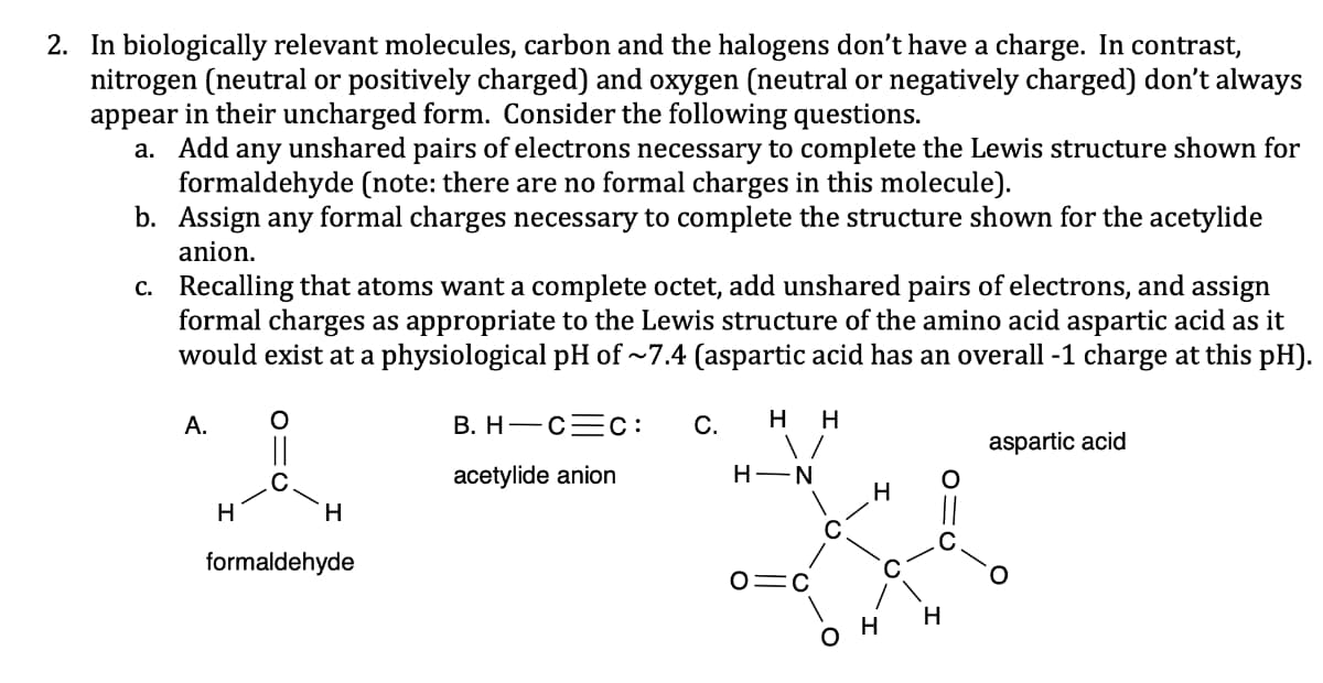 2. In biologically relevant molecules, carbon and the halogens don't have a charge. In contrast,
nitrogen (neutral or positively charged) and oxygen (neutral or negatively charged) don't always
appear in their uncharged form. Consider the following questions.
a. Add any unshared pairs of electrons necessary to complete the Lewis structure shown for
formaldehyde (note: there are no formal charges in this molecule).
b. Assign any formal charges necessary to complete the structure shown for the acetylide
anion.
c.
Recalling that atoms want a complete octet, add unshared pairs of electrons, and assign
formal charges as appropriate to the Lewis structure of the amino acid aspartic acid as it
would exist at a physiological pH of ~7.4 (aspartic acid has an overall -1 charge at this pH).
A.
H
O
H
formaldehyde
B. H C C: C. H H
\/
acetylide anion
H-N
O=C
H
он
O
H
aspartic acid