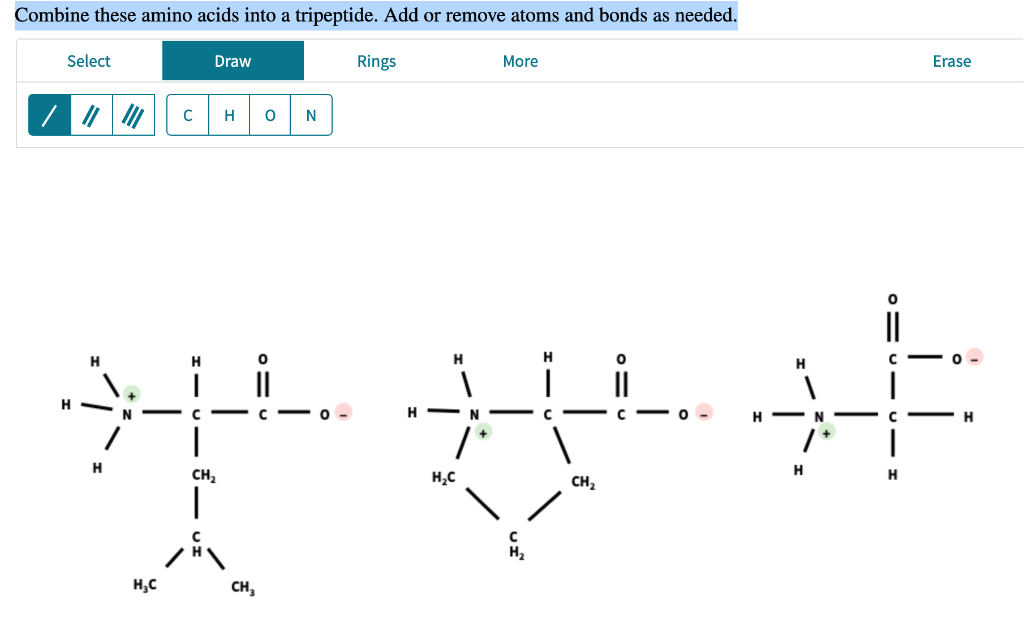 Combine these amino acids into a tripeptide. Add or remove atoms and bonds as needed.
Select
H
H
H₂C
Draw
C H O N
H
H
H
XL XL XF
-C
C
N-
C
H
CH₂
CH₂
1
Rings
CH₂
H
More
H₂C
H₂
Erase
H