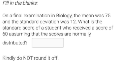 Fill in the blanks:
On a final examination in Biology, the mean was 75
and the standard deviation was 12. What is the
standard score of a student who received a score of
60 assuming that the scores are normally
distributed?
Kindly do NOT round it off.