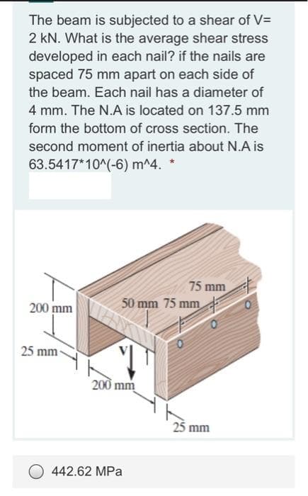 The beam is subjected to a shear of V=
2 kN. What is the average shear stress
developed in each nail? if the nails are
spaced 75 mm apart on each side of
the beam. Each nail has a diameter of
4 mm. The N.A is located on 137.5 mm
form the bottom of cross section. The
second moment of inertia about N.A is
63.5417*10^(-6) m^4.
75 mm
50 mm 75 mm
200 mm
25 mm
200 mm
25 mm
442.62 MPa
