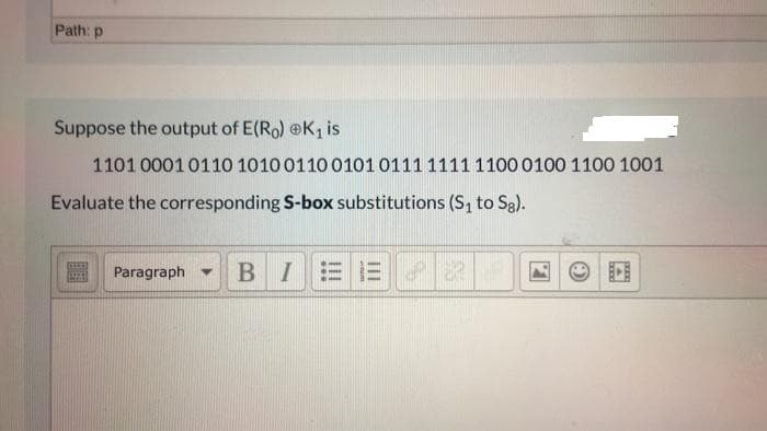 Path: p
Suppose the output of E(Ro) @K, is
1101 00010110 1010 0110 0101 0111 1111 1100 0100 1100 1001
Evaluate the corresponding S-box substitutions (S, to Sg).
Paragraph -
BIEE

