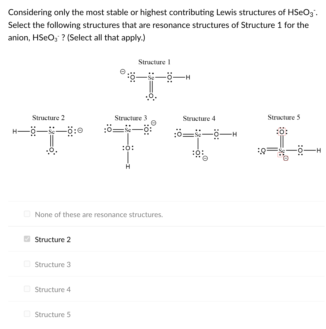 Considering only the most stable or highest contributing Lewis structures of HSeO3.
Select the following structures that are resonance structures of Structure 1 for the
anion, HSeO3? (Select all that apply.)
H
Structure 2
-Ö—Se—0:0
Structure 3
:0-Se-0:
:0-Se-0-
TTII
Structure 2
Structure 3
None of these are resonance structures.
Structure 4
Structure 1
:6-
Structure 5
H
O-H
Structure 4
Structure 5
H