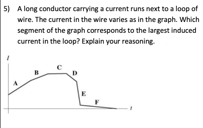 5) A long conductor carrying a current runs next to a loop of
wire. The current in the wire varies as in the graph. Which
segment of the graph corresponds to the largest induced
current in the loop? Explain your reasoning.
A
B
C
D
E
F
