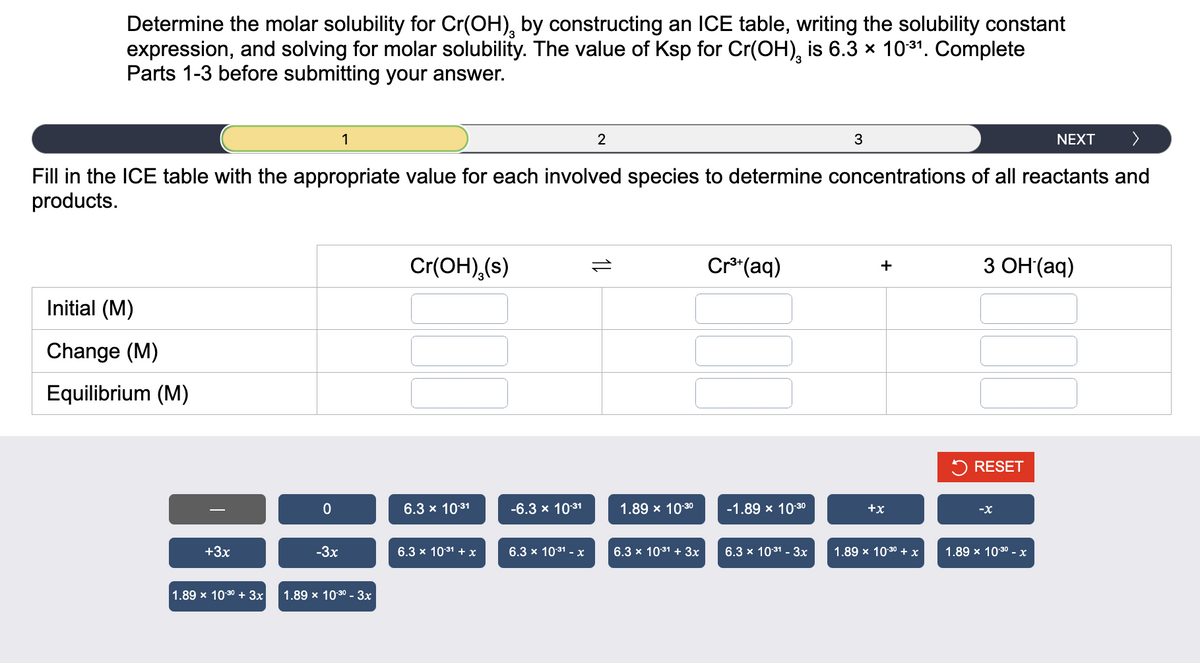 Determine the molar solubility for Cr(OH), by constructing an ICE table, writing the solubility constant
expression, and solving for molar solubility. The value of Ksp for Cr(OH)¸ is 6.3 × 10-³1. Complete
Parts 1-3 before submitting your answer.
NEXT >
Fill in the ICE table with the appropriate value for each involved species to determine concentrations of all reactants and
products.
Initial (M)
Change (M)
Equilibrium (M)
+3x
1.89 x 10-30 + 3x
0
-3x
1
1.89 x 10-30 - 3x
Cr(OH),(s)
6.3 × 10.31
6.3 × 10:³1 + x
-6.3 × 10.31
6.3 × 10:³1 - x
2
=
1.89 x 10-30
6.3 x 10³1 + 3x
Cr³+ (aq)
-1.89 × 10-30
6.3 × 10:³1 - 3x
3
+
+x
1.89 x 10.30 + x
3 OH (aq)
RESET
-X
1.89 x 10-30-x