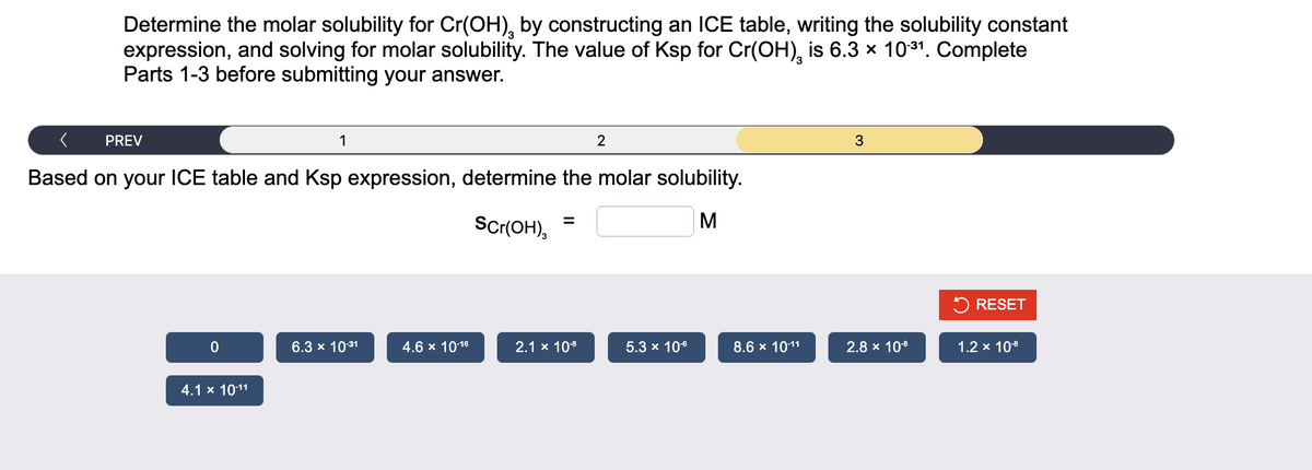 Determine the molar solubility for Cr(OH), by constructing an ICE table, writing the solubility constant
expression, and solving for molar solubility. The value of Ksp for Cr(OH), is 6.3 × 10.³1. Complete
Parts 1-3 before submitting your answer.
PREV
0
1
Based on your ICE table and Ksp expression, determine the molar solubility.
Scr(OH),
M
4.1 x 10-11
6.3 × 10-31
4.6 × 10-16
=
2
2.1 x 10-⁹
5.3 x 10-6
8.6 x 10-11
3
2.8 × 10-8
RESET
1.2 x 10-8