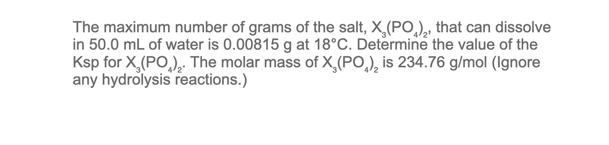 The maximum number of grams of the salt, X₂(PO), that can dissolve
in 50.0 mL of water is 0.00815 g at 18°C. Determine the value of the
Ksp for X₂ (PO). The molar mass of X₂(PO) is 234.76 g/mol (Ignore
any hydrolysis reactions.)