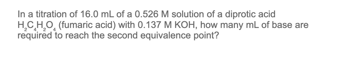 In a titration of 16.0 mL of a 0.526 M solution of a diprotic acid
H₂CH₂O (fumaric acid) with 0.137 M KOH, how many mL of base are
required to reach the second equivalence point?