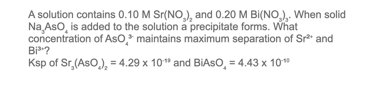 A solution contains 0.10 M Sr(NO3)₂ and 0.20 M Bi(NO3)₂. When solid
Na AsO is added to the solution a precipitate forms. What
concentration of AsO 3 maintains maximum separation of Sr²+ and
Bi³+?
4
Ksp of Sr₂(ASO)₂ = 4.29 x 10-1⁹ and BIASO = 4.43 x 10-1⁰
4
2