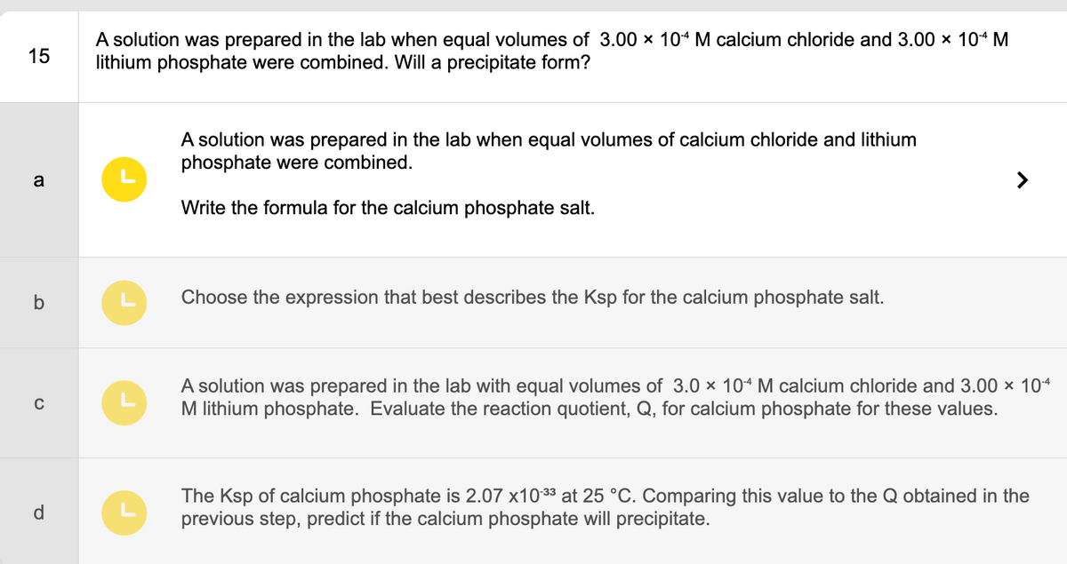 15
a
O
C
P
A solution was prepared in the lab when equal volumes of 3.00 x 104 M calcium chloride and 3.00 × 104 M
lithium phosphate were combined. Will a precipitate form?
A solution was prepared in the lab when equal volumes of calcium chloride and lithium
phosphate were combined.
Write the formula for the calcium phosphate salt.
Choose the expression that best describes the Ksp for the calcium phosphate salt.
A solution was prepared in the lab with equal volumes of 3.0 × 104 M calcium chloride and 3.00 × 10-4
M lithium phosphate. Evaluate the reaction quotient, Q, for calcium phosphate for these values.
The Ksp of calcium phosphate is 2.07 x10-33 at 25 °C. Comparing this value to the Q obtained in the
previous step, predict if the calcium phosphate will precipitate.