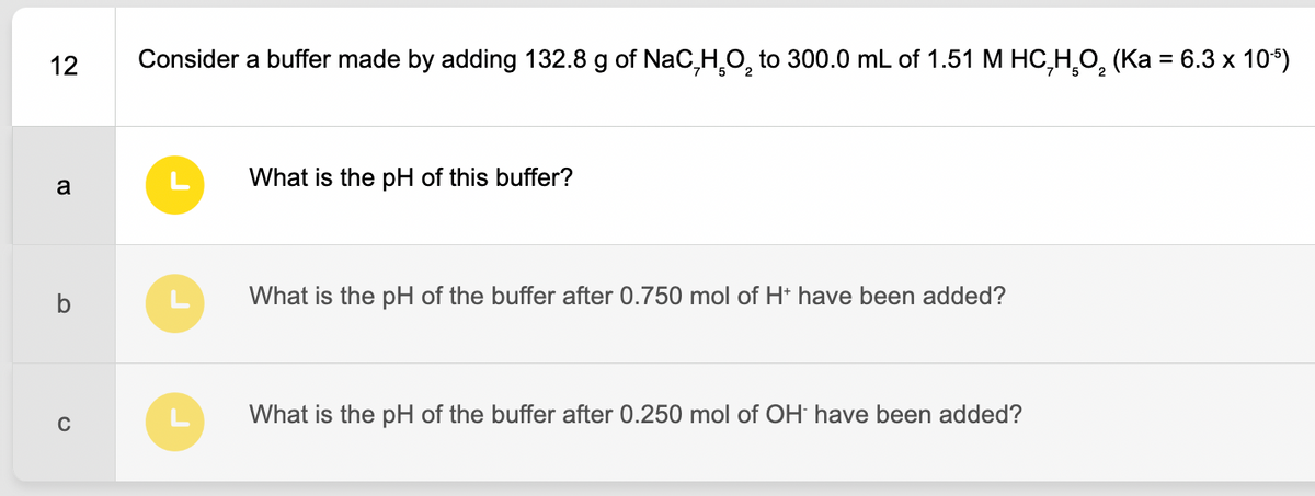 12
a
C
Consider a buffer made by adding 132.8 g of NaC,H₂O₂ to 300.0 mL of 1.51 M HC₂H₂O₂ (Ka = 6.3 x 10¹5)
What is the pH of this buffer?
What is the pH of the buffer after 0.750 mol of H+ have been added?
What is the pH of the buffer after 0.250 mol of OH have been added?