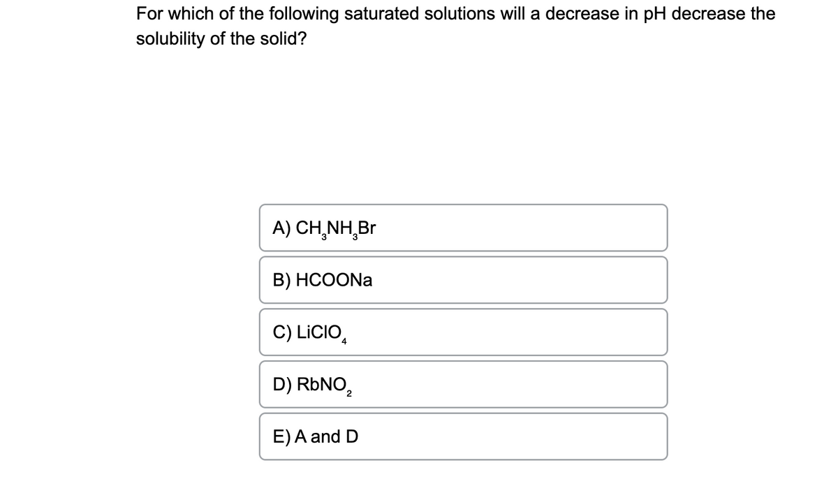 For which of the following saturated solutions will a decrease in pH decrease the
solubility of the solid?
A) CH₂NH₂Br
B) HCOONa
C) LICIO
D) RbNO,
2
E) A and D