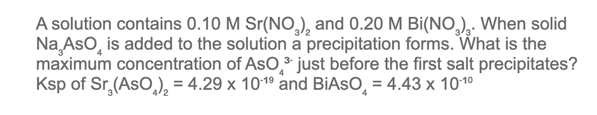 4
A solution contains 0.10 M Sr(NO3)₂ and 0.20 M Bi(NO3)₂. When solid
Na AsO is added to the solution a precipitation forms. What is the
maximum concentration of AsO ³ just before the first salt precipitates?
Ksp of Sr₂(AsO₂)₂ = 4.29 x 10-1⁹ and BIASO = 4.43 x 10-1⁰
3-
4
4
4/2