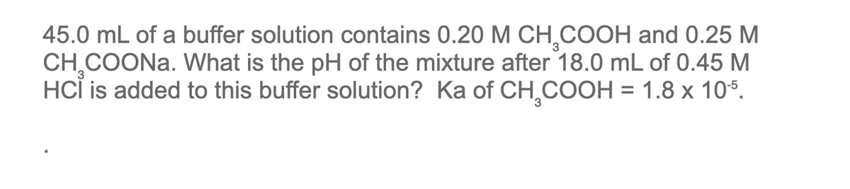 45.0 mL of a buffer solution contains 0.20 M CH₂COOH and 0.25 M
CH₂COONa. What is the pH of the mixture after 18.0 mL of 0.45 M
HCI is added to this buffer solution? Ka of CH₂COOH = 1.8 x 105.