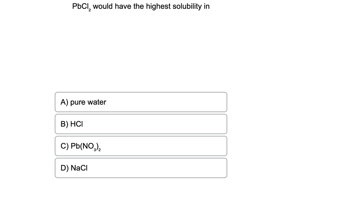 PbCl₂ would have the highest solubility in
A) pure water
B) HCI
C) Pb(NO₂)₂
D) NaCl