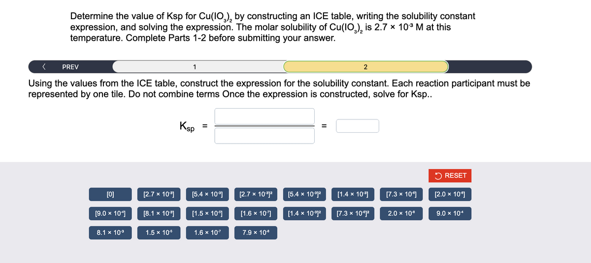 Determine the value of Ksp for Cu(10), by constructing an ICE table, writing the solubility constant
expression, and solving the expression. The molar solubility of Cu(10), is 2.7 × 10³ M at this
temperature. Complete Parts 1-2 before submitting your answer.
PREV
[0]
Using the values from the ICE table, construct the expression for the solubility constant. Each reaction participant must be
represented by one tile. Do not combine terms Once the expression is constructed, solve for Ksp..
[9.0 × 10¹]
8.1 x 10-³
[2.7 x 10.³]
[8.1 x 10³]
1
1.5 x 10¹5
Ksp
[5.4 x 10.³]
[1.5 x 105]
1.6 × 10-²
[2.7 x 10.³1²
[1.6 × 107]
7.9 × 10-8
[5.4 x 10-³]²
2
[1.4 x 10.³1²
[1.4 x 10³]
[7.3 x 10°1²
[7.3 x 10°]
2.0 × 10-8
RESET
[2.0 × 10°]
9.0 × 10-4