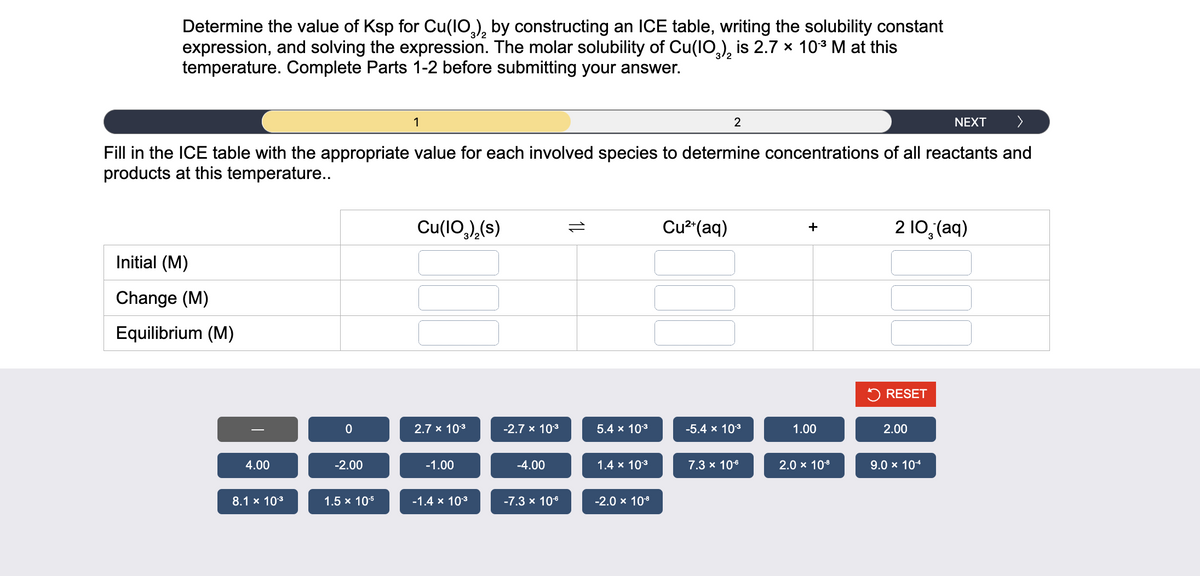Determine the value of Ksp for Cu(10), by constructing an ICE table, writing the solubility constant
expression, and solving the expression. The molar solubility of Cu(10), is 2.7 x 10-³ M at this
temperature. Complete Parts 1-2 before submitting your answer.
NEXT >
Fill in the ICE table with the appropriate value for each involved species to determine concentrations of all reactants and
products at this temperature..
Initial (M)
Change (M)
Equilibrium (M)
4.00
8.1 x 10-³
0
-2.00
1.5 x 10-5
1
Cu(103)₂(s)
2.7 x 10.³
-1.00
-1.4 x 10.³
-2.7 x 10.³
-4.00
-7.3 x 10.⁰
11
5.4 x 10-³
1.4 x 10.³
-2.0 × 10-8
Cu²+ (aq)
2
-5.4 x 10-³
7.3 x 10-6
+
1.00
2.0 × 10-8
2 10₂(aq)
RESET
2.00
9.0 × 10-4
