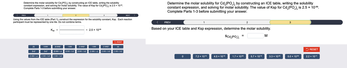 Determine the molar solubility for Cd. (PO), by constructing an ICE table, writing the solubility
constant expression, and solving for molar solubility. The value of Ksp for Cd (PO) is 2.5 × 10:³³.
Complete Parts 1-3 before submitting your answer.
< PREV
Using the values from the ICE table (Part 1), construct the expression for the solubility constant, Ksp. Each reaction
participant must be represented by one tile. Do not combine terms.
[0]
[2x]²
[1.500 + x]
1
0.500
[3x]³
[1.500 + 2x]²
Ksp
=
[0.500]³
[0.500 + x]
[1.500 + 3x]³
1.000
[0.500 + 2x]²
2
[1.000]²
= 2.5 x 10-33
[0.500 + 3x]³
1.500
[1.000 + x]
3
[1.500]³
[1.000 + 2x]²
RESET
[x]
[1.000 + 3x]³
NEXT
>
Determine the molar solubility for Cd₂(PO) by constructing an ICE table, writing the solubility
constant expression, and solving for molar solubility. The value of Ksp for Cd (PO) is 2.5 × 10:³³.
Complete Parts 1-3 before submitting your answer.
<
Based on your ICE table and Ksp expression, determine the molar solubility.
Scd,(PO,),
M
PREV
0
1
7.2 x 10-1²
4.5 x 10-1²
=
1.7 x 10.33
2
5.7 x 10-12
3.3 x 10.33
3
5.0 × 10-33
✓ RESET
2.2 x 10-11