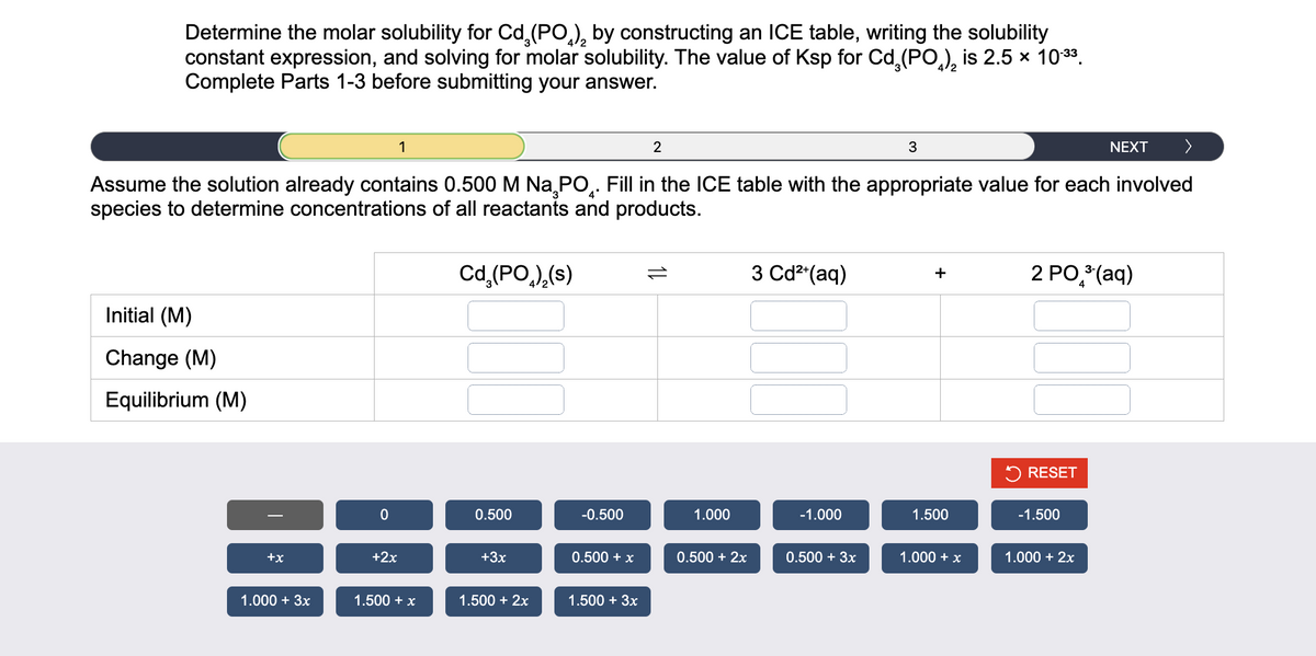 Determine the molar solubility for Cd₂(PO) by constructing an ICE table, writing the solubility
constant expression, and solving for molar solubility. The value of Ksp for Cd₂(PO) is 2.5 × 10:³³.
Complete Parts 1-3 before submitting your answer.
Initial (M)
Change (M)
Equilibrium (M)
+x
1.000 + 3x
Assume the solution already contains 0.500 M NPO. Fill in the ICE table with the appropriate value for each involved
species to determine concentrations of all reactants and products.
0
1
+2x
1.500 + x
Cd (PO),(s)
0.500
+3x
1.500 + 2x
-0.500
0.500 + x
2
1.500 + 3x
1.000
0.500 + 2x
3 Cd²+ (aq)
-1.000
3
0.500 + 3x
+
1.500
1.000 + x
2 PO³(aq)
RESET
NEXT
-1.500
1.000 + 2x