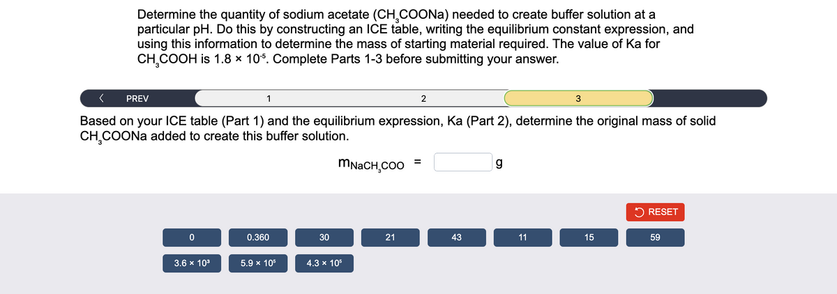 Determine the quantity of sodium acetate (CH₂COONa) needed to create buffer solution at a
particular pH. Do this by constructing an ICE table, writing the equilibrium constant expression, and
using this information to determine the mass of starting material required. The value of Ka for
CH₂COOH is 1.8 x 105. Complete Parts 1-3 before submitting your answer.
<
1
Based on your ICE table (Part 1) and the equilibrium expression, Ka (Part 2), determine the original mass of solid
CH₂COONa added to create this buffer solution.
PREV
0
3.6 × 10³
0.360
5.9 x 10³
30
MNACH,COO
4.3 x 10³
21
2
=
43
g
11
3
15
RESET
59