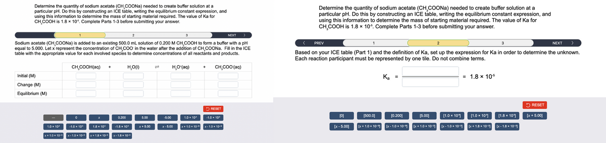Determine the quantity of sodium acetate (CHCOONa) needed to create buffer solution at a
particular pH. Do this by constructing an ICE table, writing the equilibrium constant expression, and
using this information to determine the mass of starting material required. The value of Ka for
CH,COOH is 1.8 x 10°. Complete Parts 1-3 before submitting your answer.
NEXT >
Sodium acetate (CHCOONa) is added to an existing 500.0 mL solution of 0.200 M CH₂COOH to form a buffer with a pH
equal to 5.000. Let x represent the concentration of CH,COO in the water after the addition of CH,COONa. Fill in the ICE
table with the appropriate value for each involved species to determine concentrations of all reactants and products.
CH,COOH(aq)
Initial (M)
Change (M)
Equilibrium (M)
+
x
0.200
Н.О(1)
1.0 × 10 -1.0 × 10° 1.8 x 10°
x
x+1.0×10-x-1.0 10-18 10-x-18 10-1
-1.8 x 10
5.00
x + 5.00
-5.00
HO(aq)
1.0*10*
+ CH,COO (aq)
RESET
-1.0 x 10°
x-5.00 x+ 10×10-x-1.0×10-*
Determine the quantity of sodium acetate (CH,COONa) needed to create buffer solution at a
particular pH. Do this by constructing an ICE table, writing the equilibrium constant expression, and
using this information to determine the mass of starting material required. The value of Ka for
CH₂COOH is 1.8 x 10°. Complete Parts 1-3 before submitting your answer.
< PREV
3
NEXT >
Based on your ICE table (Part 1) and the definition of Ka, set up the expression for Ka in order to determine the unknown.
Each reaction participant must be represented by one tile. Do not combine terms.
[0]
[x - 5.00]
[500.0]
[x+1.0 x 10-
Ka
=
[0.200]
[x-1.0*10-11
[5.00]
+1.0×10
[1.0 x 10"]
= 1.8 x 10
[1.0 x 10"]
[1.8 x 10"]
x-1.0 x 10-x+1.8x10-x-1.8 × 10-
RESET
[x+ 5.00]