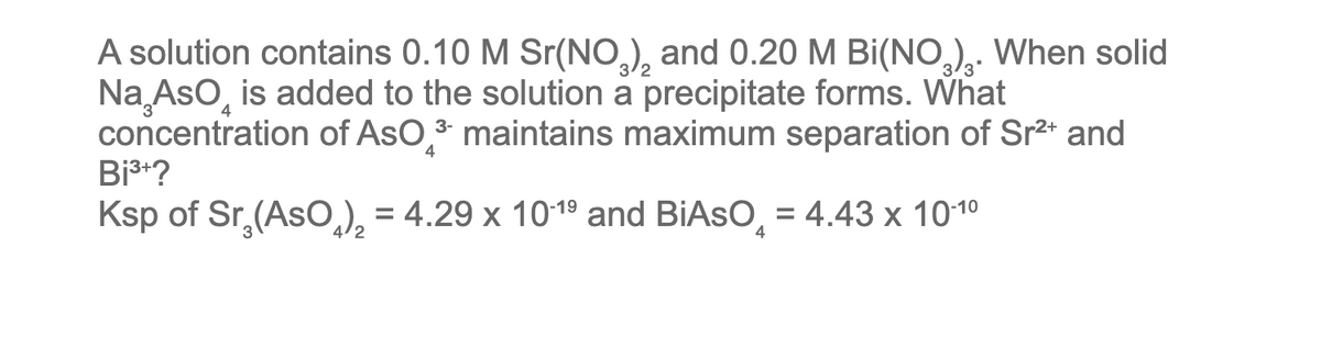 A solution contains 0.10 M Sr(NO3)₂ and 0.20 M Bi(NO₂). When solid
Na AsO is added to the solution a precipitate forms. What
concentration of AsO ³ maintains maximum separation of Sr²+ and
Bi³+?
Ksp of Sr₂(AsO₂)₂ = 4.29 x 10-1⁹ and BIASO = 4.43 x 10-1⁰
4
4/2