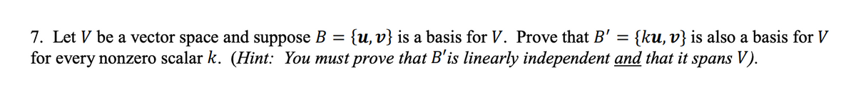 7. Let V be a vector space and suppose B
=
{u, v} is a basis for V. Prove that B' = {ku, v} is also a basis for V
for every nonzero scalar k. (Hint: You must prove that B'is linearly independent and that it spans V).
