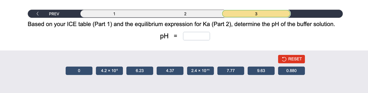 < PREV
Based on your ICE table (Part 1) and the equilibrium expression for Ka (Part 2), determine the pH of the buffer solution.
0
1
4.2 x 10-5
6.23
pH
=
4.37
2
2.4 x 10-11
7.77
3
9.63
RESET
0.880