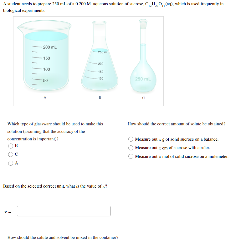 22'
A student needs to prepare 250 mL of a 0.200 M aqueous solution of sucrose, C₁₂H₂2011 (aq), which is used frequently in
biological experiments.
200 mL
250 mL
150
200
100
150
100
250 mL
50
A
B
C
Which type of glassware should be used to make this
solution (assuming that the accuracy of the
concentration is important)?
B
How should the correct amount of solute be obtained?
O Measure out x g of solid sucrose on a balance.
Measure out x cm of sucrose with a ruler.
Measure out x mol of solid sucrose on a molemeter.
A
Based on the selected correct unit, what is the value of x?
x =
How should the solute and solvent be mixed in the container?