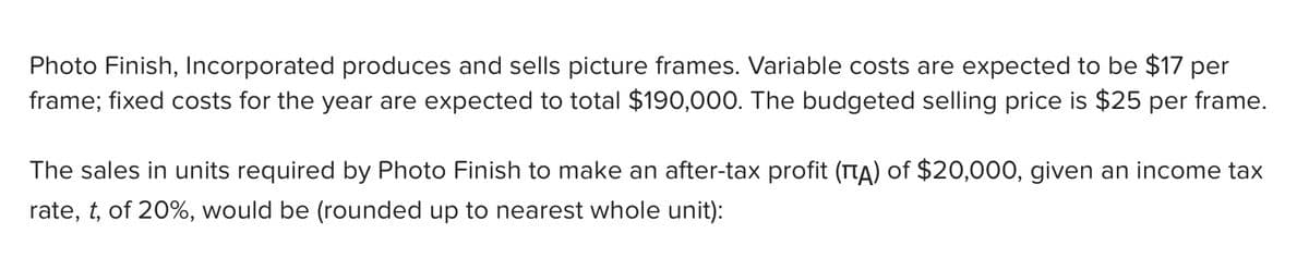 Photo Finish, Incorporated produces and sells picture frames. Variable costs are expected to be $17 per
frame; fixed costs for the year are expected to total $190,000. The budgeted selling price is $25 per frame.
The sales in units required by Photo Finish to make an after-tax profit (TTA) of $20,000, given an income tax
rate, t, of 20%, would be (rounded up to nearest whole unit):
