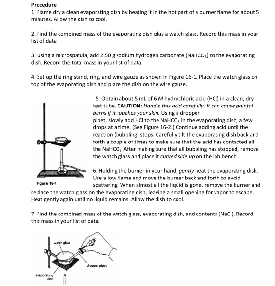 Procedure
1. Flame dry a clean evaporating dish by heating it in the hot part of a burner flame for about 5
minutes. Allow the dish to cool.
2. Find the combined mass of the evaporating dish plus a watch glass. Record this mass in your
list of data
3. Using a microspatula, add 2.50 g sodium hydrogen carbonate (NaHCO3) to the evaporating
dish. Record the total mass in your list of data.
4. Set up the ring stand, ring, and wire gauze as shown in Figure 16-1. Place the watch glass on
top of the evaporating dish and place the dish on the wire gauze.
6. Holding the burner in your hand, gently heat the evaporating dish.
Use a low flame and move the burner back and forth to avoid
spattering. When almost all the liquid is gone, remove the burner and
replace the watch glass on the evaporating dish, leaving a small opening for vapor to escape.
Heat gently again until no liquid remains. Allow the dish to cool.
Figure 16-1
5. Obtain about 5 mL of 6 M hydrochloric acid (HCI) in a clean, dry
test tube. CAUTION: Handle this acid carefully. It can cause painful
burns if it touches your skin. Using a dropper
pipet, slowly add HCl to the NaHCO3 in the evaporating dish, a few
drops at a time. (See Figure 16-2.) Continue adding acid until the
reaction (bubbling) stops. Carefully tilt the evaporating dish back and
forth a couple of times to make sure that the acid has contacted all
the NaHCO3 After making sure that all bubbling has stopped, remove
the watch glass and place it curved side up on the lab bench.
7. Find the combined mass of the watch glass, evaporating dish, and contents (NaCl). Record
this mass in your list of data.
watch glass
evaporating
dish
dropper pipet