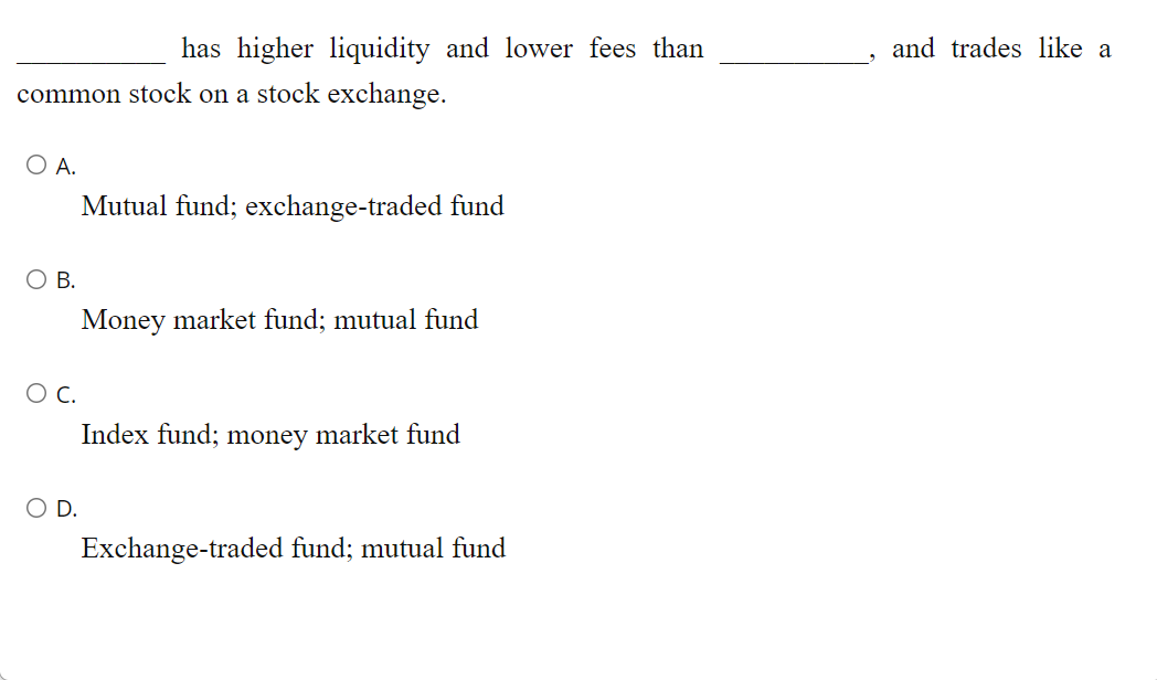has higher liquidity and lower fees than
and trades like a
common stock on a stock exchange.
O A.
Mutual fund; exchange-traded fund
O B.
Money market fund; mutual fund
C.
Index fund; money market fund
OD.
Exchange-traded fund; mutual fund
