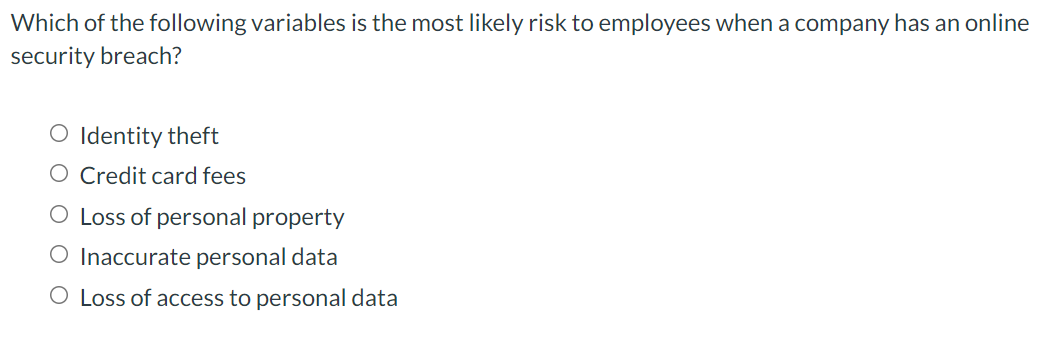 Which of the following variables is the most likely risk to employees when a company has an online
security breach?
O Identity theft
O Credit card fees
O Loss of personal property
O Inaccurate personal data
O Loss of access to personal data
