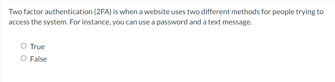 Two factor authentication (2FA) is when a website uses two different methods for people trying to
access the system. For instance, you can use a password and a text message.
O True
O False
