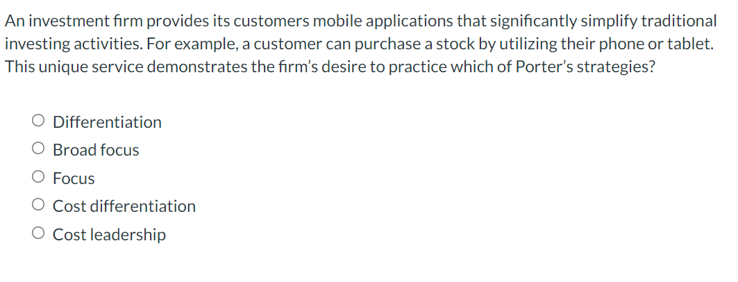 An investment firm provides its customers mobile applications that significantly simplify traditional
investing activities. For example, a customer can purchase a stock by utilizing their phone or tablet.
This unique service demonstrates the firm's desire to practice which of Porter's strategies?
O Differentiation
O Broad focus
O Focus
O Cost differentiation
O Cost leadership
