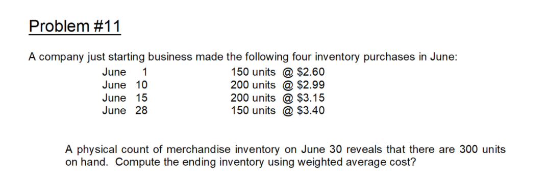 Problem #11
A company just starting business made the following four inventory purchases in June:
150 units @ $2.60
200 units @ $2.99
200 units @ $3.15
150 units @ $3.40
June
1
June 10
June 15
June 28
A physical count of merchandise inventory on June 30 reveals that there are 300 units
on hand. Compute the ending inventory using weighted average cost?
