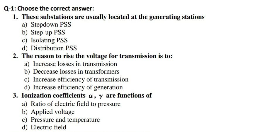 Q-1: Choose the correct answer:
1. These substations are usually located at the generating stations
a) Stepdown PSS
b) Step-up PSS
c) Isolating PSS
d) Distribution PSS
2. The reason to rise the voltage for transmission is to:
a) Increase losses in transmission
b) Decrease losses in transformers
c) Increase efficiency of transmission
d) Increase efficiency of generation
3. Ionization coefficients a, y are functions of
a) Ratio of electric field to pressure
b) Applied voltage
c) Pressure and temperature
d) Electric field
